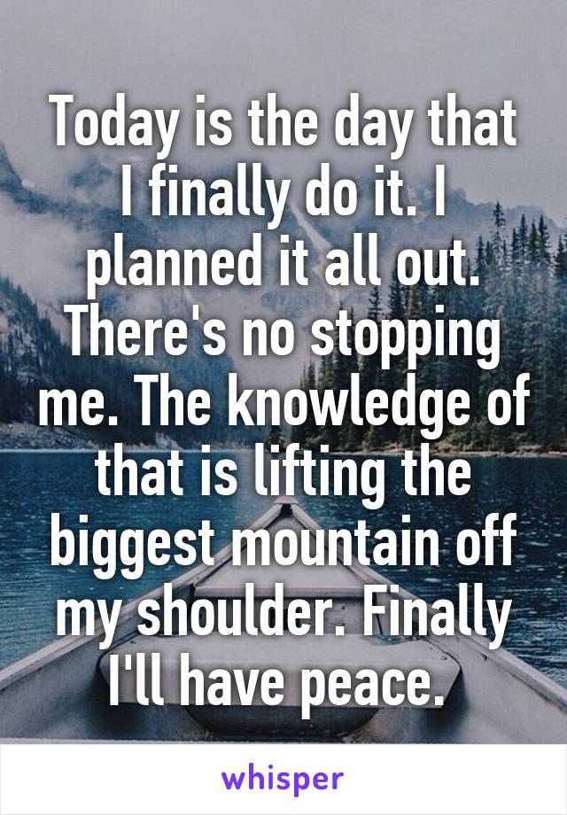 Today is the day that I finally do it. I planned it all out. There's no stopping me. The knowledge of that is lifting the biggest mountain off my shoulder. Finally I'll have peace. 