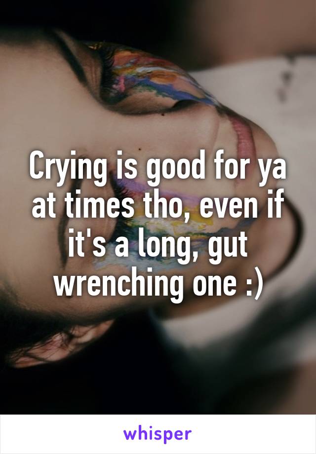 Crying is good for ya at times tho, even if it's a long, gut wrenching one :)