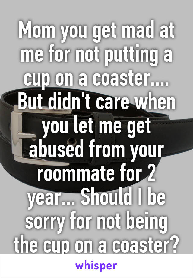 Mom you get mad at me for not putting a cup on a coaster....
But didn't care when you let me get abused from your roommate for 2 year... Should I be sorry for not being the cup on a coaster?