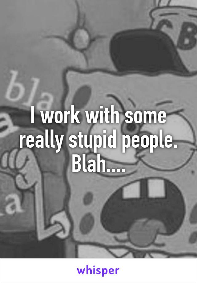 I work with some really stupid people. Blah....