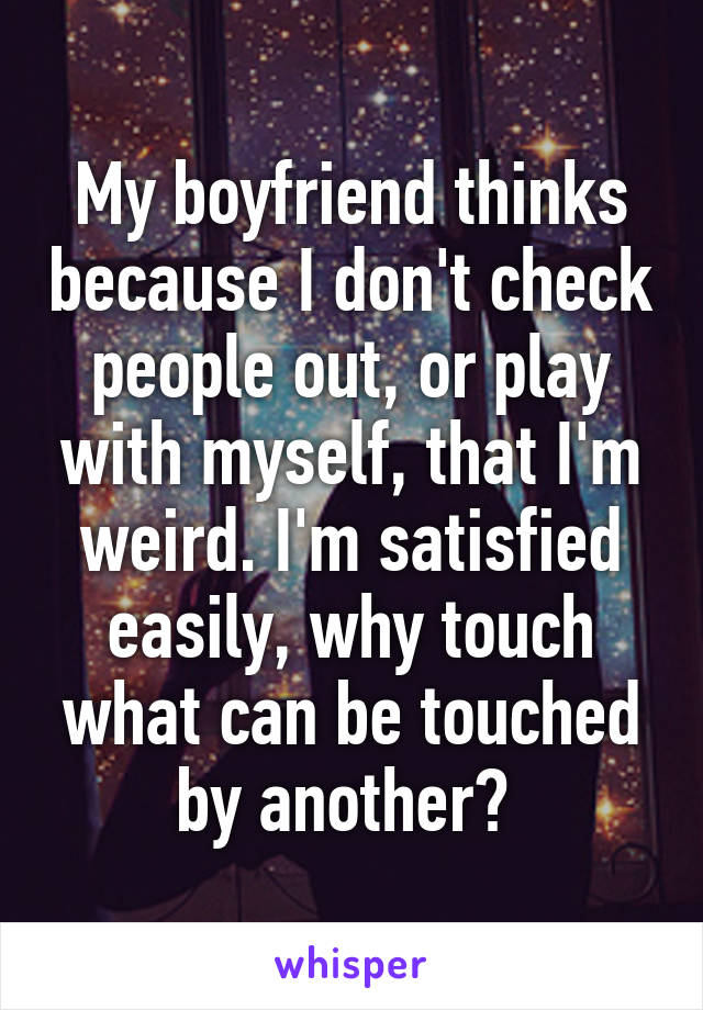 My boyfriend thinks because I don't check people out, or play with myself, that I'm weird. I'm satisfied easily, why touch what can be touched by another? 