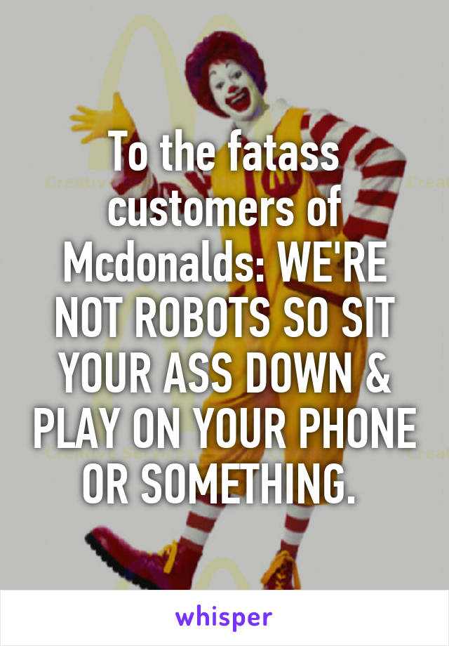 To the fatass customers of Mcdonalds: WE'RE NOT ROBOTS SO SIT YOUR ASS DOWN & PLAY ON YOUR PHONE OR SOMETHING. 