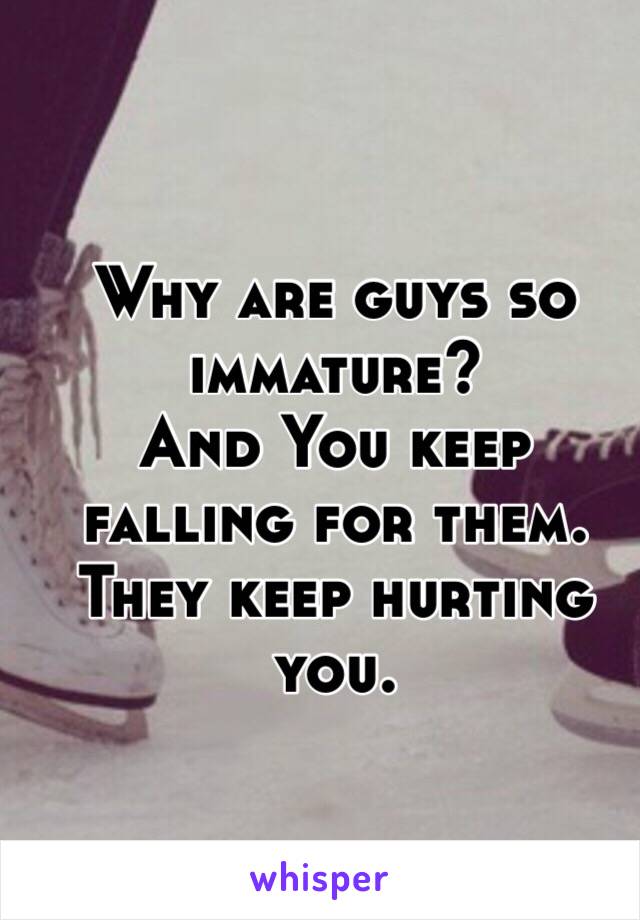 Why are guys so immature?
And You keep falling for them.
They keep hurting you.