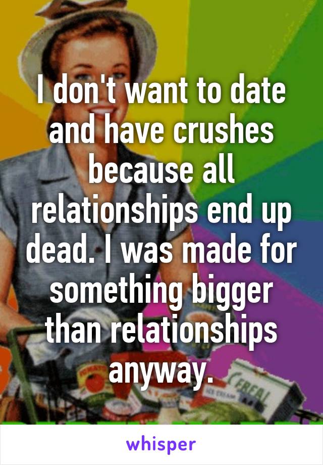 I don't want to date and have crushes because all relationships end up dead. I was made for something bigger than relationships anyway.