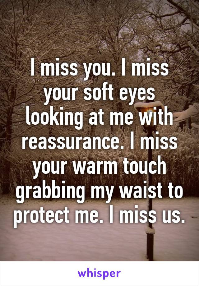 I miss you. I miss your soft eyes looking at me with reassurance. I miss your warm touch grabbing my waist to protect me. I miss us.