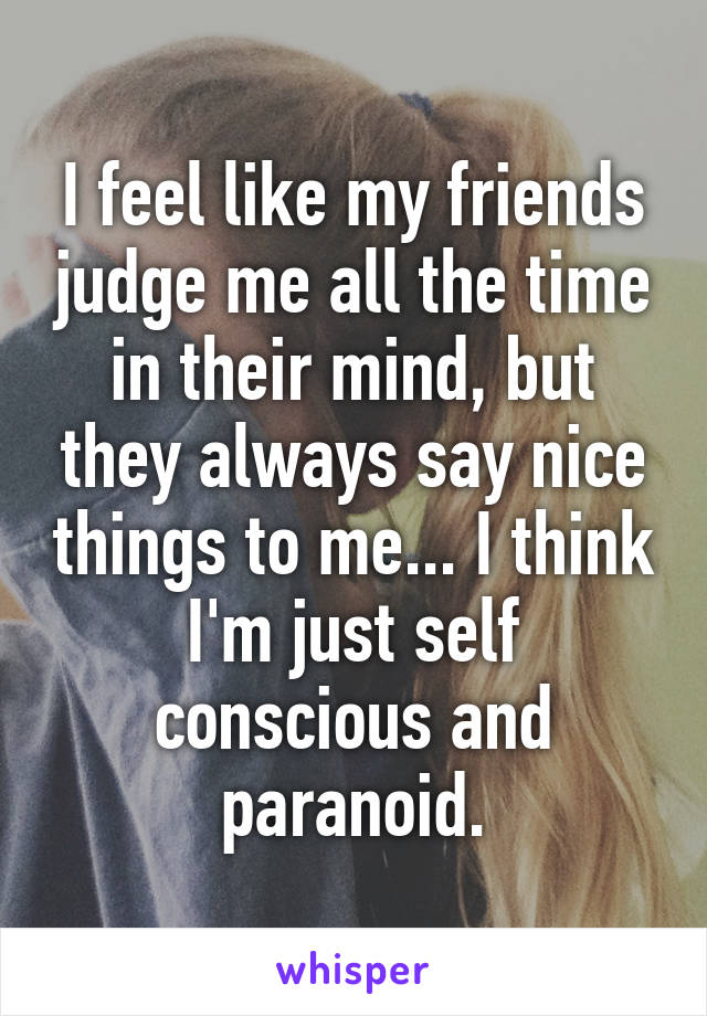 I feel like my friends judge me all the time in their mind, but they always say nice things to me... I think I'm just self conscious and paranoid.