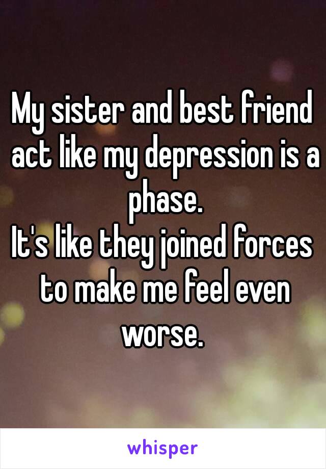 My sister and best friend act like my depression is a phase.
It's like they joined forces to make me feel even worse. 