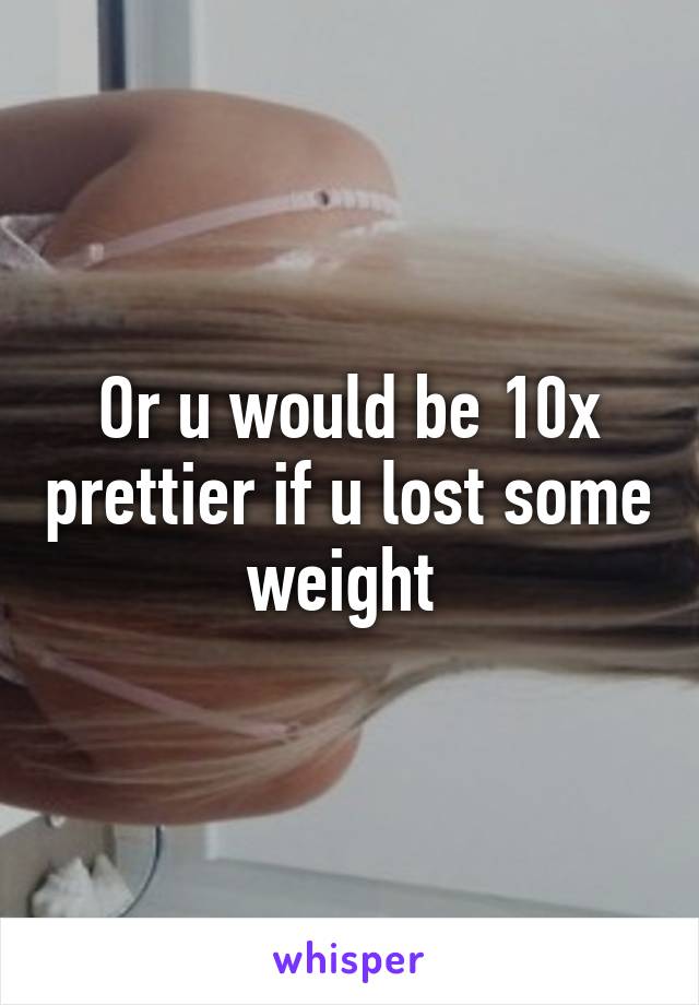 Or u would be 10x prettier if u lost some weight 