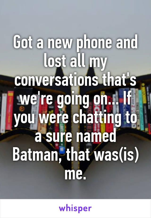 Got a new phone and lost all my conversations that's we're going on... If you were chatting to a sure named Batman, that was(is) me.