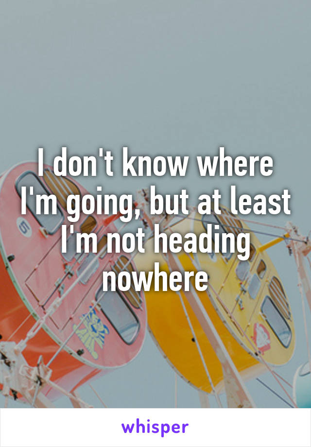 I don't know where I'm going, but at least I'm not heading nowhere