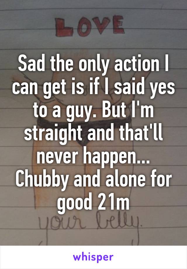 Sad the only action I can get is if I said yes to a guy. But I'm straight and that'll never happen... Chubby and alone for good 21m