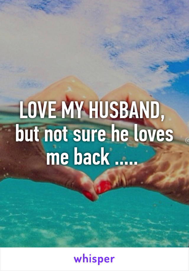 LOVE MY HUSBAND,  but not sure he loves me back ..... 