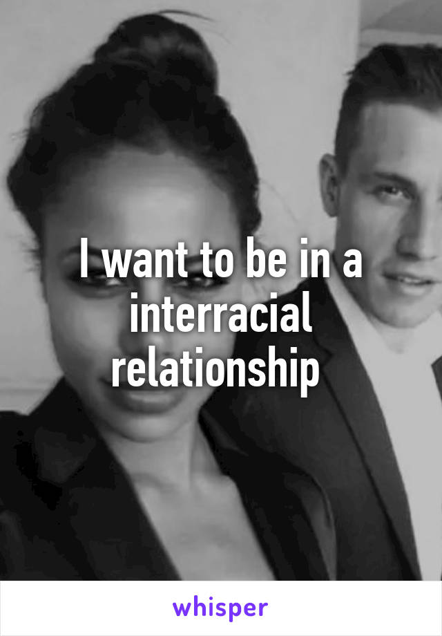 I want to be in a interracial relationship 