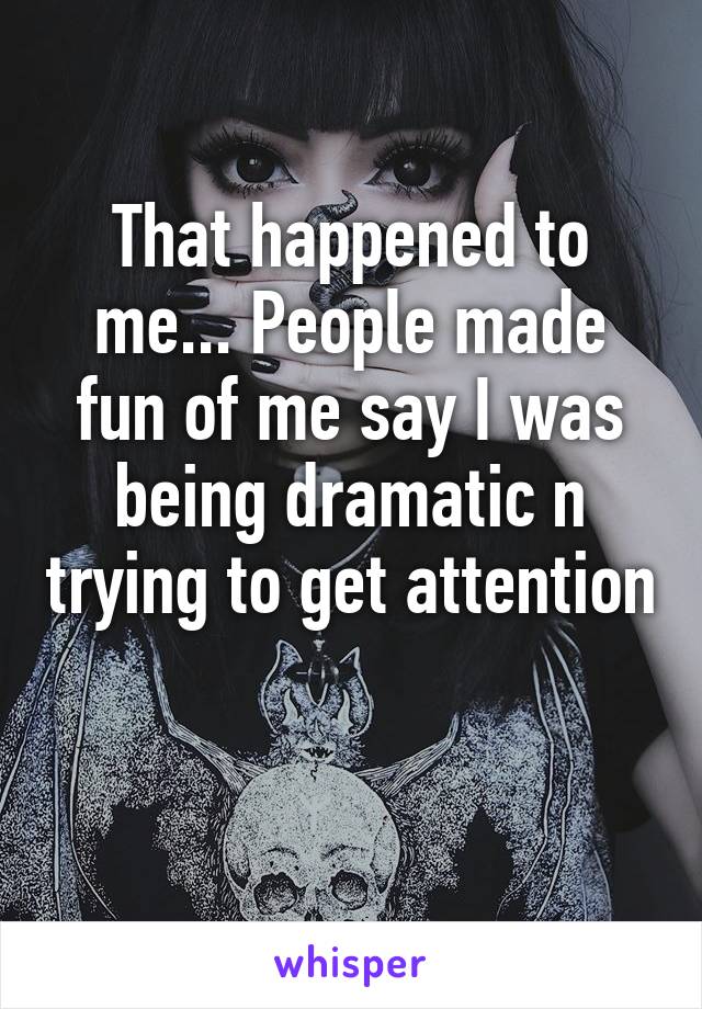 That happened to me... People made fun of me say I was being dramatic n trying to get attention 
