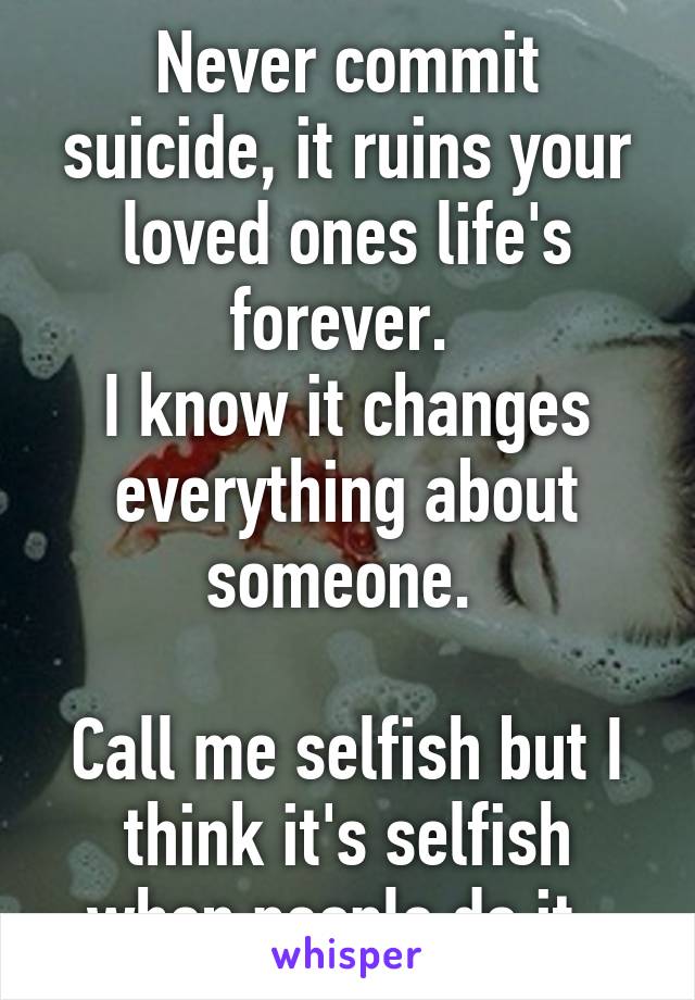 Never commit suicide, it ruins your loved ones life's forever. 
I know it changes everything about someone. 

Call me selfish but I think it's selfish when people do it. 