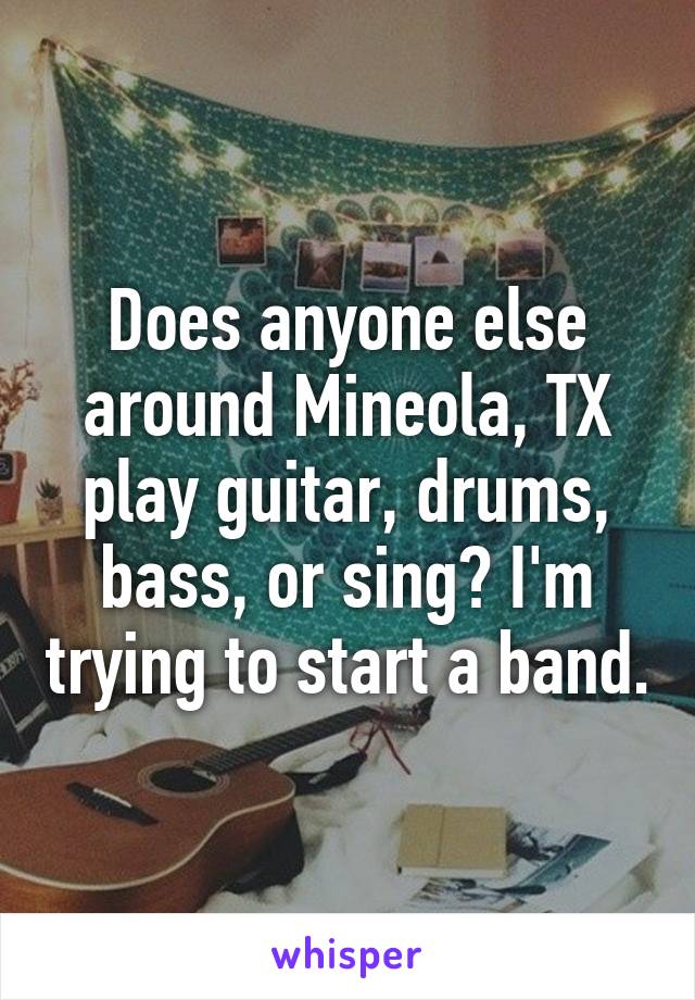 Does anyone else around Mineola, TX play guitar, drums, bass, or sing? I'm trying to start a band.