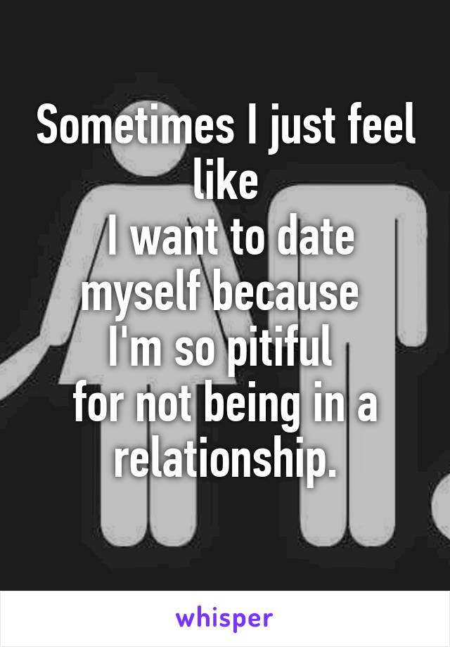 Sometimes I just feel like
 I want to date myself because 
I'm so pitiful 
for not being in a relationship.
