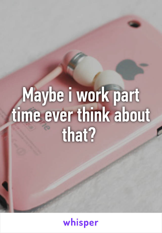 Maybe i work part time ever think about that? 