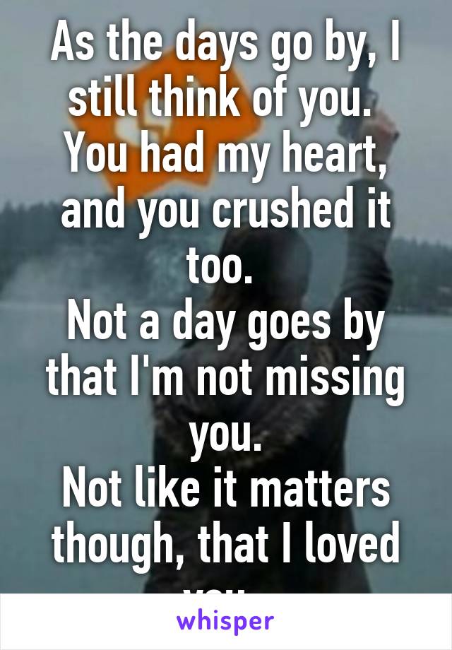 As the days go by, I still think of you. 
You had my heart, and you crushed it too. 
Not a day goes by that I'm not missing you.
Not like it matters though, that I loved you. 