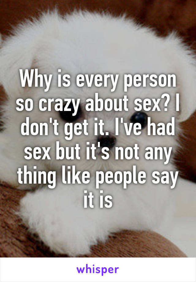 Why is every person so crazy about sex? I don't get it. I've had sex but it's not any thing like people say it is