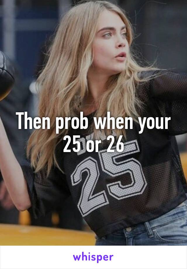 Then prob when your 25 or 26