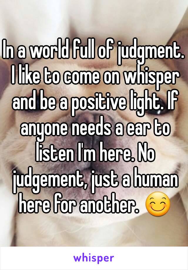 In a world full of judgment. I like to come on whisper and be a positive light. If anyone needs a ear to listen I'm here. No judgement, just a human here for another. 😊