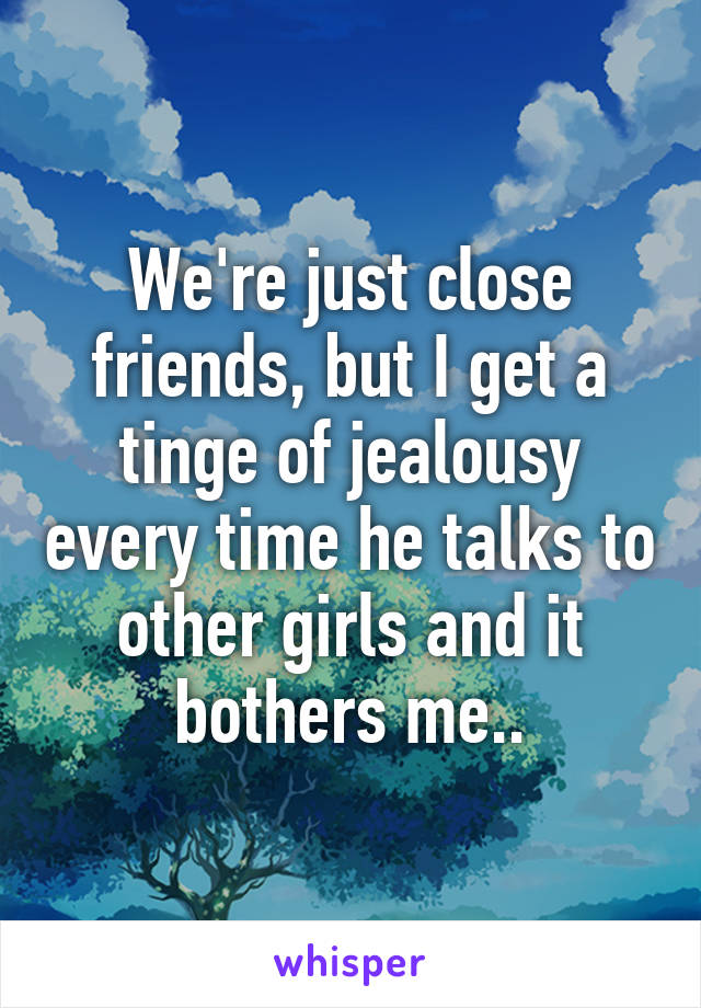 We're just close friends, but I get a tinge of jealousy every time he talks to other girls and it bothers me..