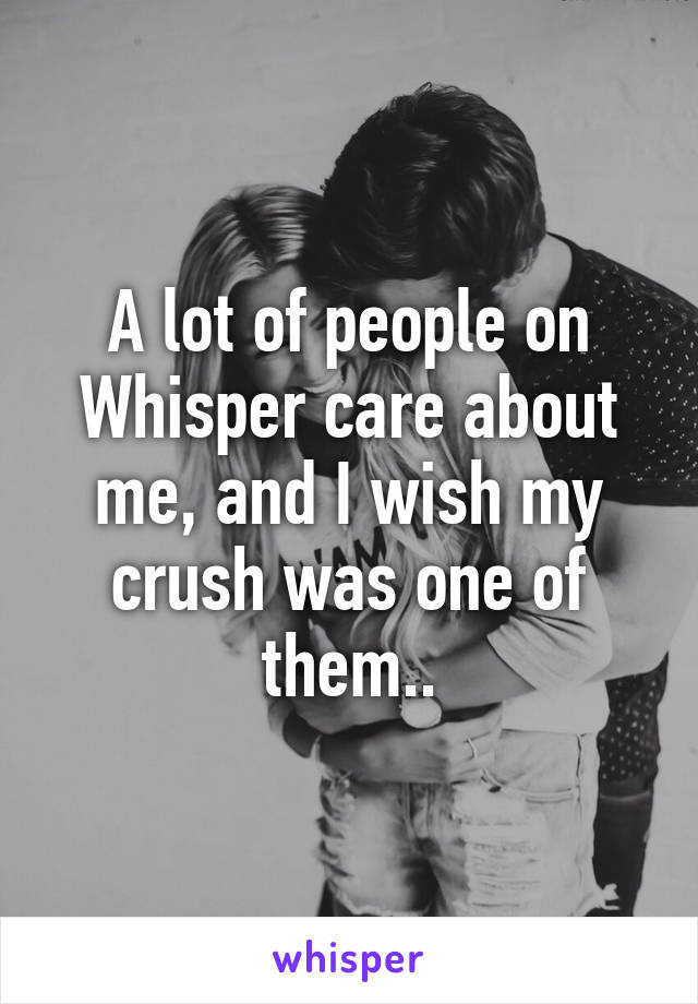 A lot of people on Whisper care about me, and I wish my crush was one of them..