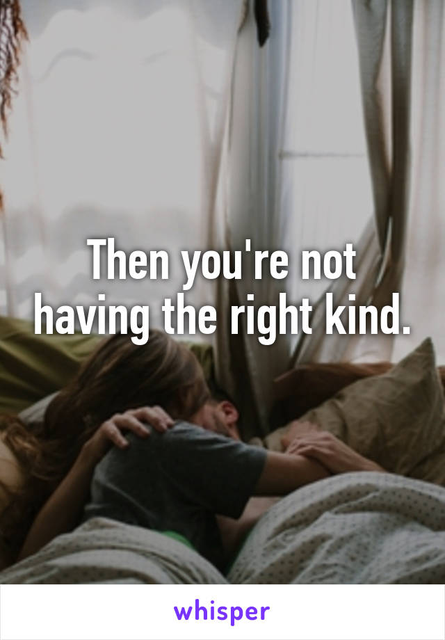 Then you're not having the right kind. 