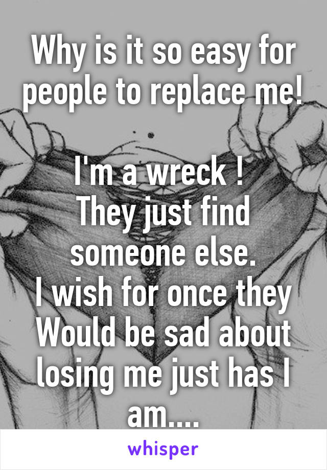 Why is it so easy for people to replace me! 
I'm a wreck ! 
They just find someone else.
I wish for once they
Would be sad about losing me just has I am....