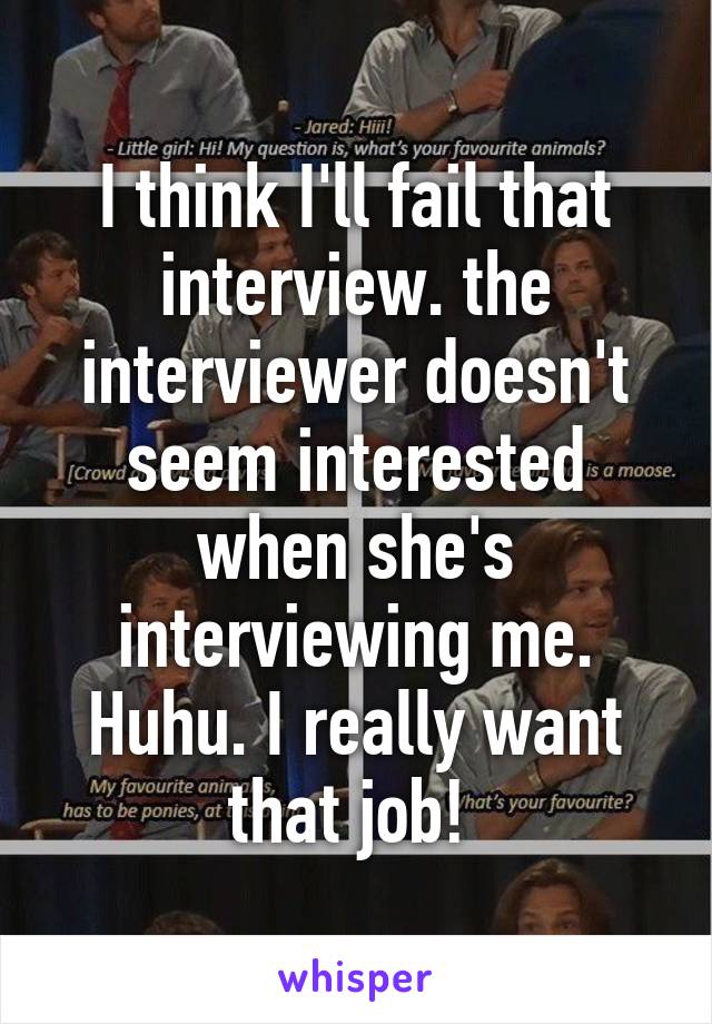 I think I'll fail that interview. the interviewer doesn't seem interested when she's interviewing me. Huhu. I really want that job! 