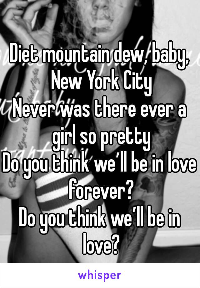 
Diet mountain dew, baby, New York City
Never was there ever a girl so pretty
Do you think we’ll be in love forever?
Do you think we’ll be in love?
