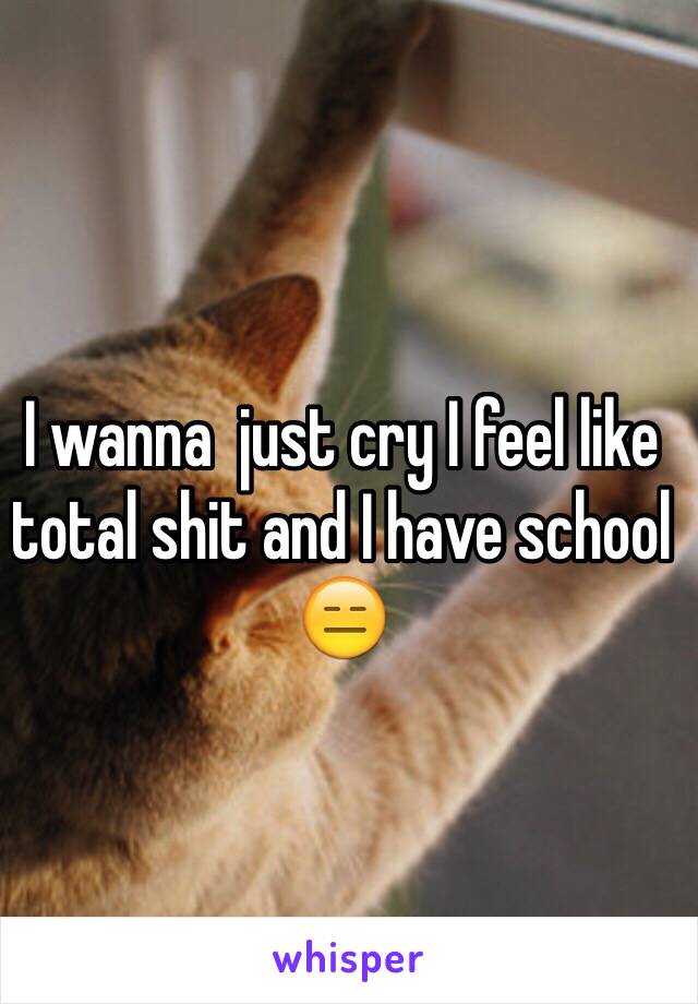 I wanna  just cry I feel like total shit and I have school 😑