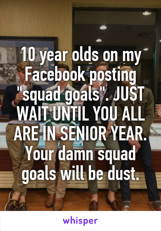 10 year olds on my Facebook posting "squad goals". JUST WAIT UNTIL YOU ALL ARE IN SENIOR YEAR. Your damn squad goals will be dust.