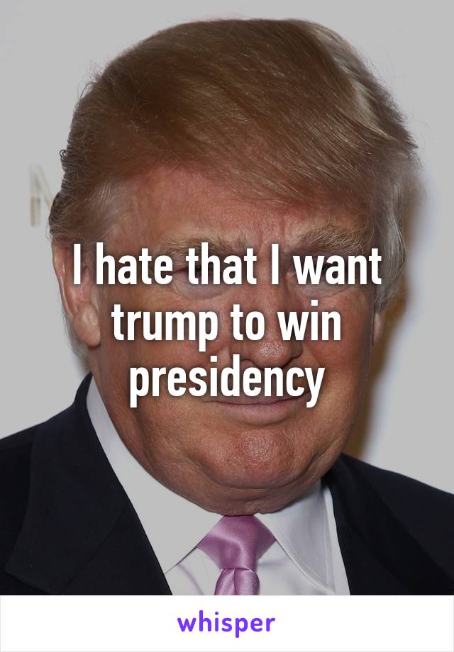 I hate that I want trump to win presidency