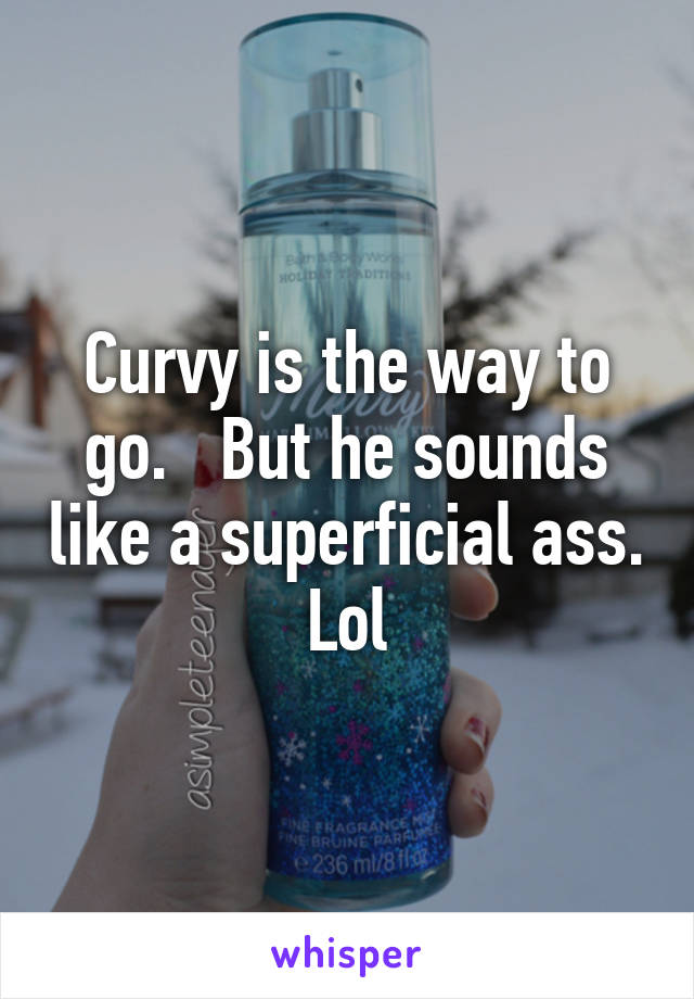 Curvy is the way to go.   But he sounds like a superficial ass. Lol