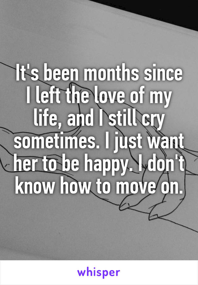 It's been months since I left the love of my life, and I still cry sometimes. I just want her to be happy. I don't know how to move on. 