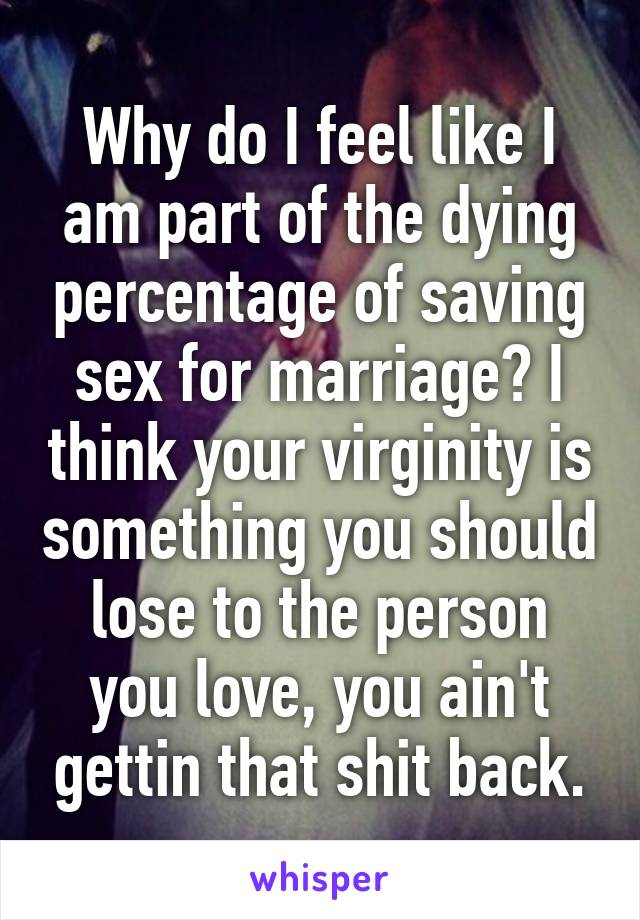 Why do I feel like I am part of the dying percentage of saving sex for marriage? I think your virginity is something you should lose to the person you love, you ain't gettin that shit back.