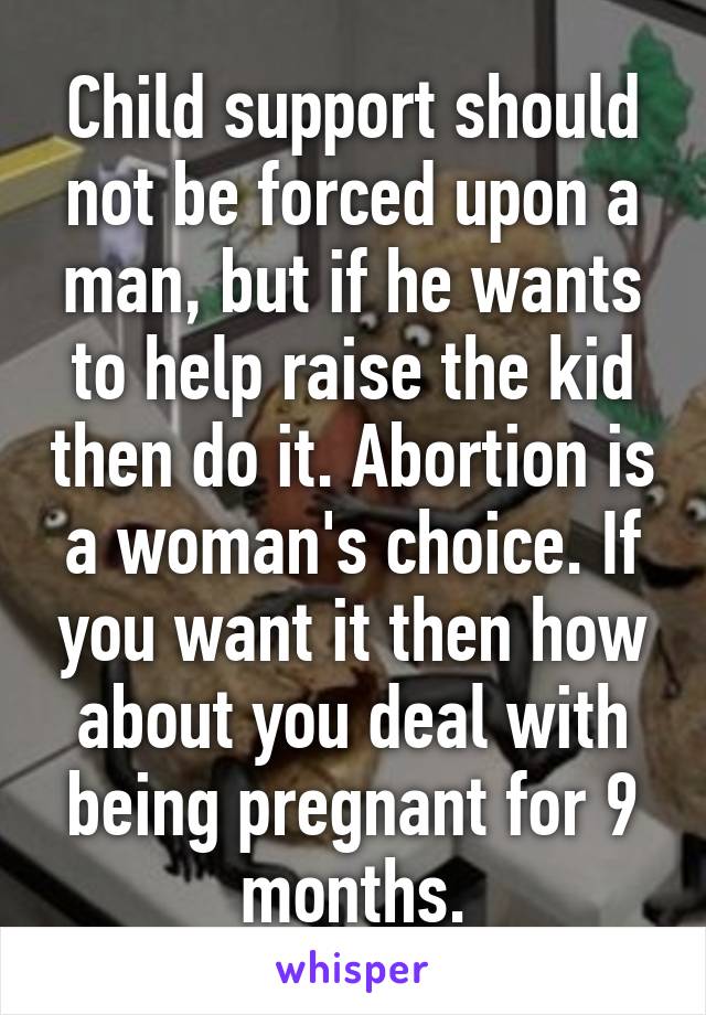 Child support should not be forced upon a man, but if he wants to help raise the kid then do it. Abortion is a woman's choice. If you want it then how about you deal with being pregnant for 9 months.