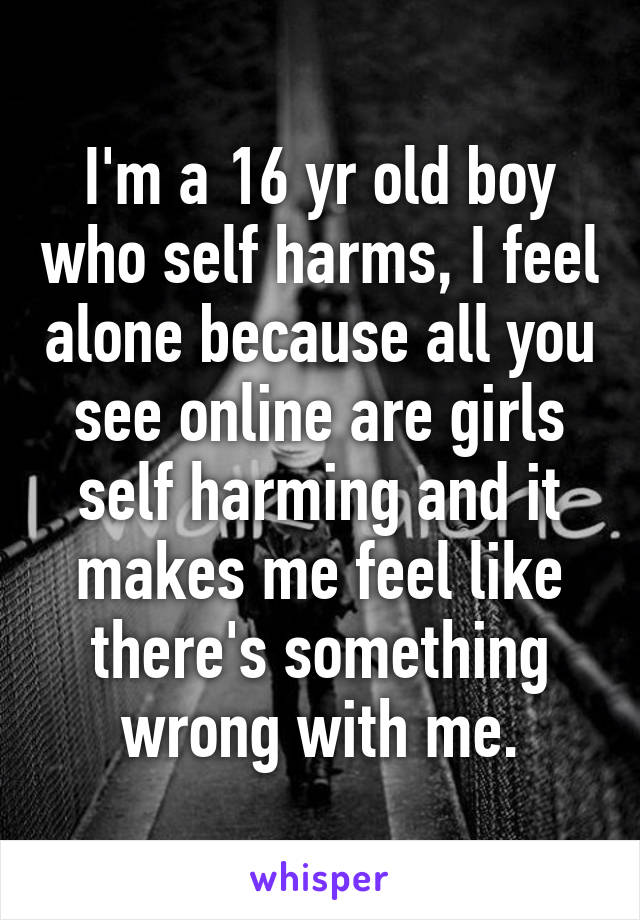 I'm a 16 yr old boy who self harms, I feel alone because all you see online are girls self harming and it makes me feel like there's something wrong with me.