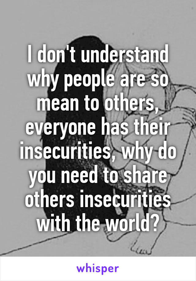 I don't understand why people are so mean to others, everyone has their insecurities, why do you need to share others insecurities with the world?