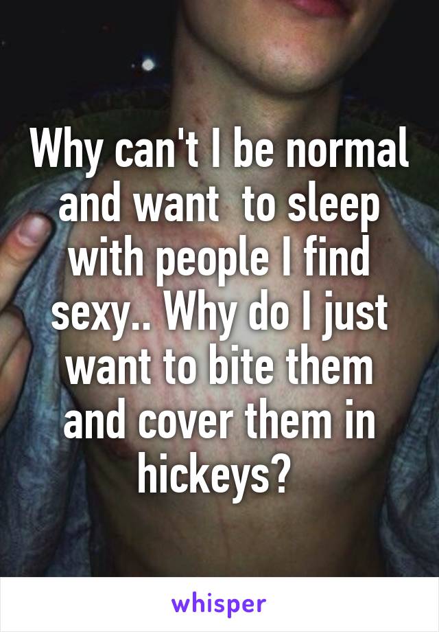 Why can't I be normal and want  to sleep with people I find sexy.. Why do I just want to bite them and cover them in hickeys? 