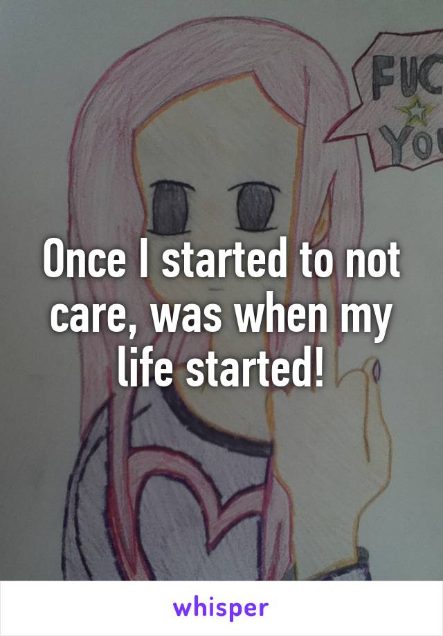 Once I started to not care, was when my life started!