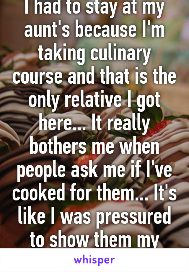 I had to stay at my aunt's because I'm taking culinary course and that is the only relative I got here... It really bothers me when people ask me if I've cooked for them... It's like I was pressured to show them my skills 😒😒😒