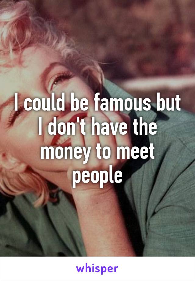 I could be famous but I don't have the money to meet people