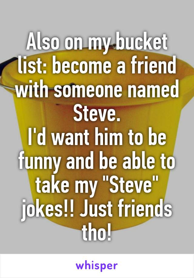 Also on my bucket list: become a friend with someone named Steve.
I'd want him to be funny and be able to take my "Steve" jokes!! Just friends tho!