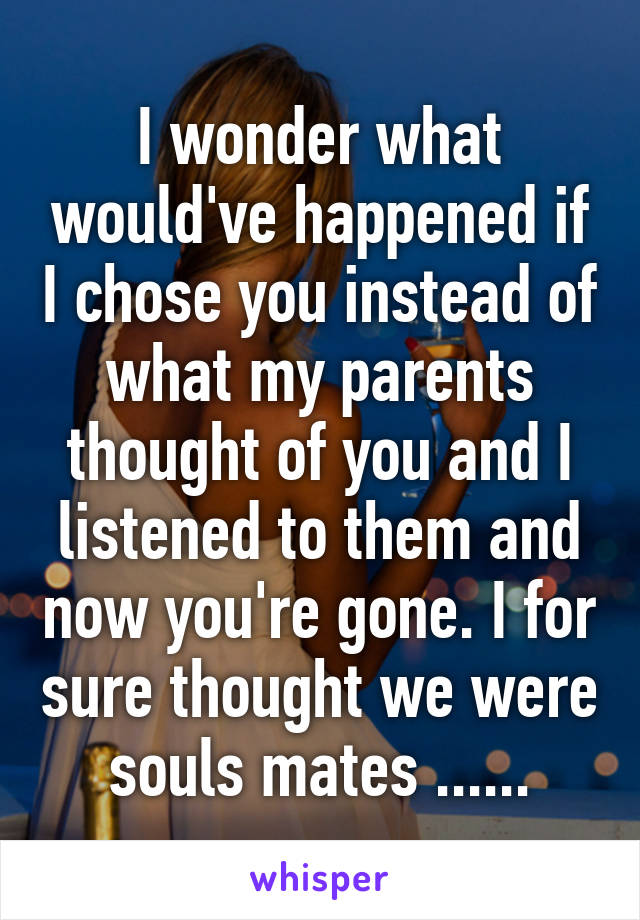 I wonder what would've happened if I chose you instead of what my parents thought of you and I listened to them and now you're gone. I for sure thought we were souls mates ......