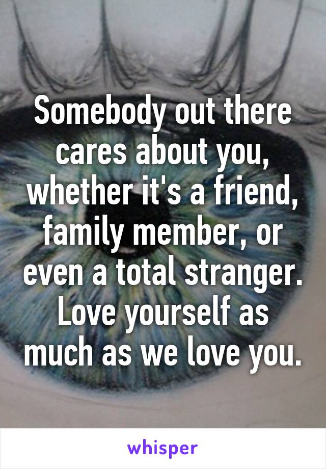 Somebody out there cares about you, whether it's a friend, family member, or even a total stranger. Love yourself as much as we love you.