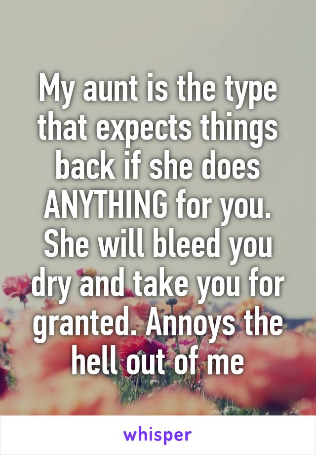 My aunt is the type that expects things back if she does ANYTHING for you. She will bleed you dry and take you for granted. Annoys the hell out of me