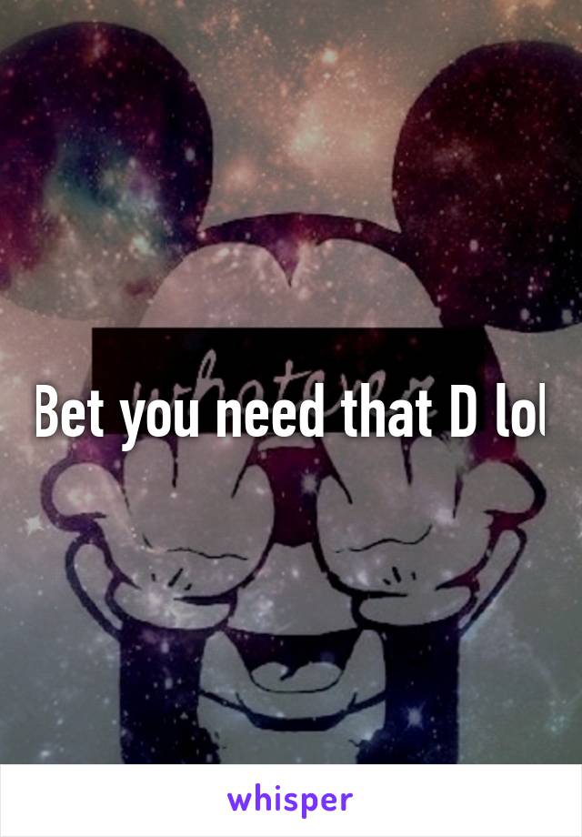 Bet you need that D lol